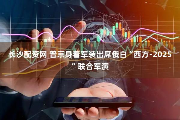 长沙配资网 普京身着军装出席俄白“西方-2025”联合军演