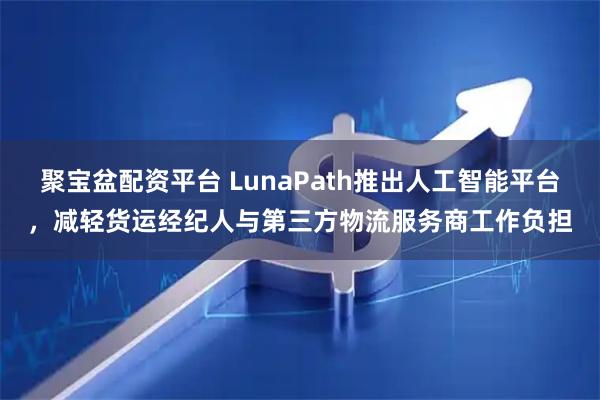 聚宝盆配资平台 LunaPath推出人工智能平台，减轻货运经纪人与第三方物流服务商工作负担