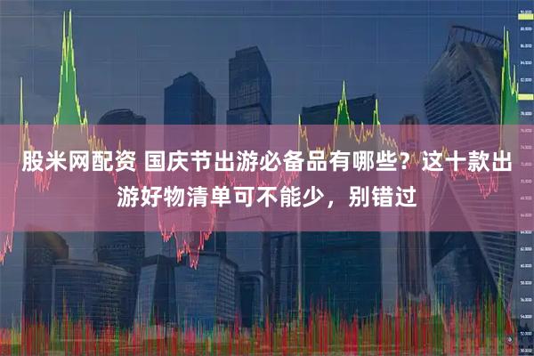 股米网配资 国庆节出游必备品有哪些？这十款出游好物清单可不能少，别错过