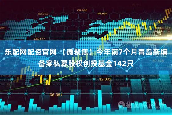 乐配网配资官网 【微聚焦】今年前7个月青岛新增备案私募股权创投基金142只