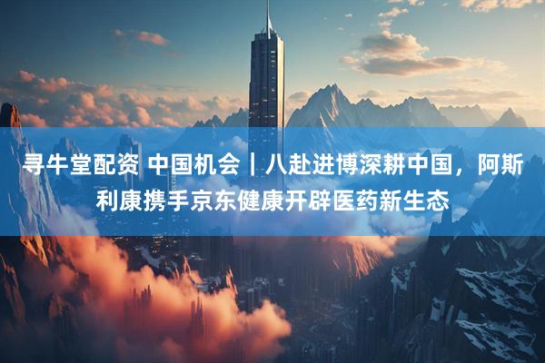 寻牛堂配资 中国机会|八赴进博深耕中国,阿斯利康携手京东健康开辟医药新生态