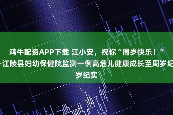 鸿牛配资APP下载 江小安,祝你“周岁快乐!”——江陵县妇幼保健院监测一例高危儿健康成长至周岁纪实