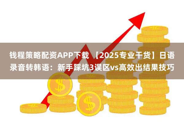 钱程策略配资APP下载 【2025专业干货】日语录音转韩语:新手踩坑3误区vs高效出结果技巧