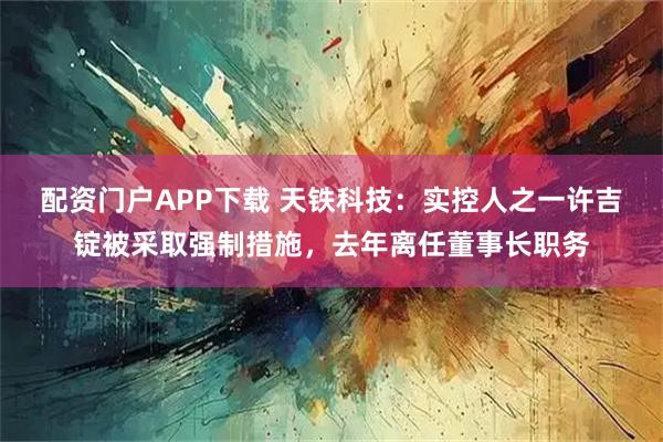 配资门户APP下载 天铁科技:实控人之一许吉锭被采取强制措施,去年离任董事长职务