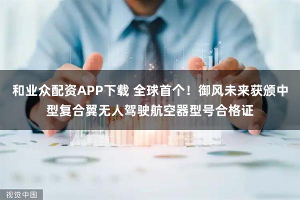 和业众配资APP下载 全球首个！御风未来获颁中型复合翼无人驾驶航空器型号合格证