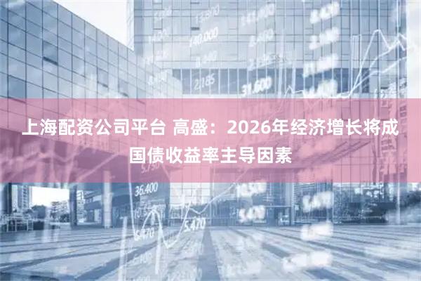 上海配资公司平台 高盛：2026年经济增长将成国债收益率主导因素