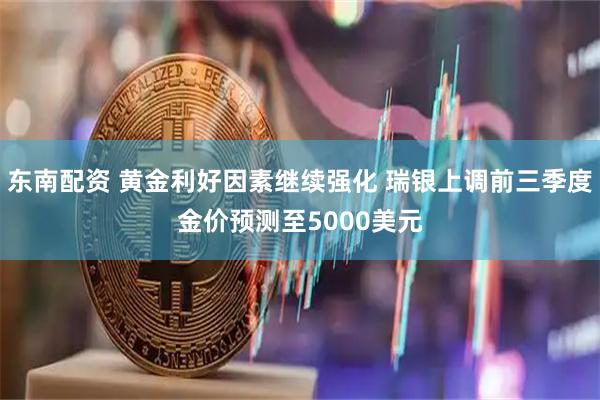 东南配资 黄金利好因素继续强化 瑞银上调前三季度金价预测至5000美元