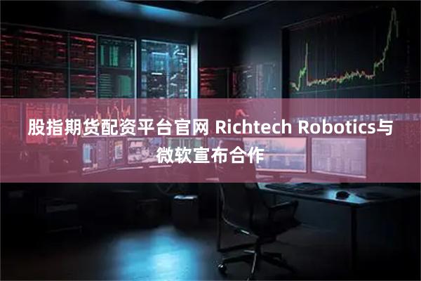 股指期货配资平台官网 Richtech Robotics与微软宣布合作