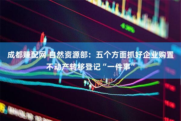 成都赚配网 自然资源部：五个方面抓好企业购置不动产转移登记“一件事”