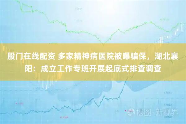 股门在线配资 多家精神病医院被曝骗保，湖北襄阳：成立工作专班开展起底式排查调查
