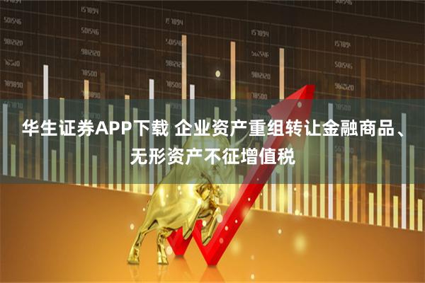 华生证券APP下载 企业资产重组转让金融商品、无形资产不征增值税