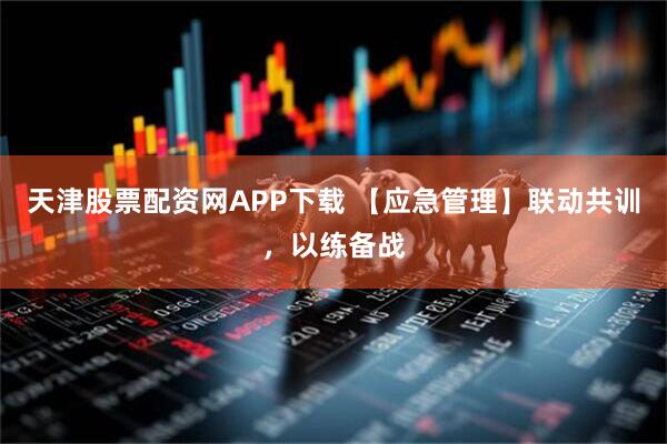 天津股票配资网APP下载 【应急管理】联动共训，以练备战