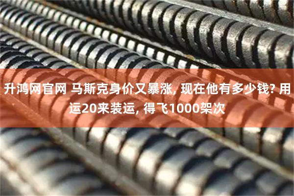 升鸿网官网 马斯克身价又暴涨, 现在他有多少钱? 用运20来装运, 得飞1000架次
