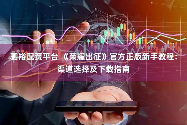 驷裕配资平台 《荣耀出征》官方正版新手教程：渠道选择及下载指南