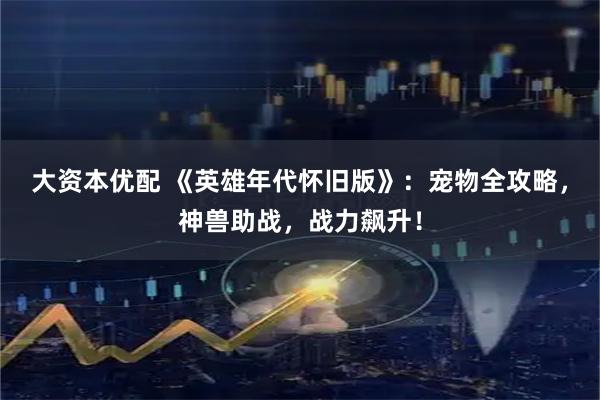 大资本优配 《英雄年代怀旧版》：宠物全攻略，神兽助战，战力飙升！