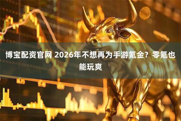 博宝配资官网 2026年不想再为手游氪金？零氪也能玩爽