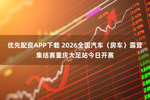 优先配资APP下载 2026全国汽车（房车）露营集结赛重庆大足站今日开赛