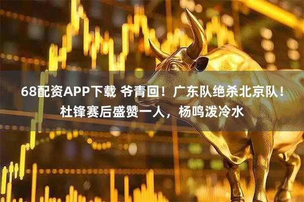 68配资APP下载 爷青回！广东队绝杀北京队！杜锋赛后盛赞一人，杨鸣泼冷水