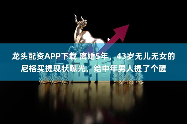 龙头配资APP下载 离婚5年，43岁无儿无女的尼格买提现状曝光，给中年男人提了个醒