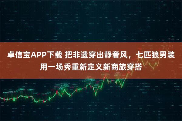 卓信宝APP下载 把非遗穿出静奢风，七匹狼男装用一场秀重新定义新商旅穿搭