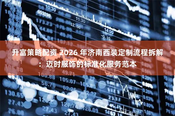 升富策略配资 2026 年济南西装定制流程拆解：迈时服饰的标准化服务范本