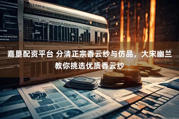 嘉垦配资平台 分清正宗香云纱与仿品，大宋幽兰教你挑选优质香云纱